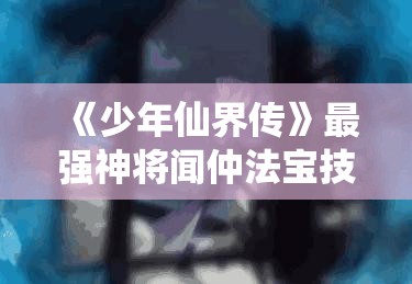 《少年仙界传》最强神将闻仲法宝技能全解析